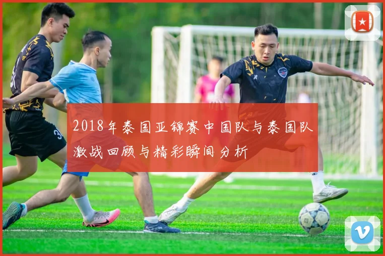 2018年泰国亚锦赛中国队与泰国队激战回顾与精彩瞬间分析
