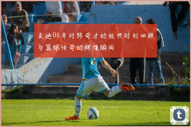 麦迪06年对阵奇才的经典时刻回顾与篮球传奇的辉煌瞬间